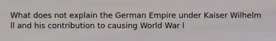 What does not explain the German Empire under Kaiser Wilhelm ll and his contribution to causing World War l