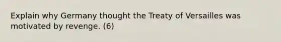 Explain why Germany thought the Treaty of Versailles was motivated by revenge. (6)