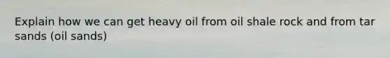 Explain how we can get heavy oil from oil shale rock and from tar sands (oil sands)