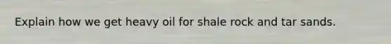 Explain how we get heavy oil for shale rock and tar sands.