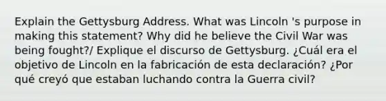 Explain the Gettysburg Address. What was Lincoln 's purpose in making this statement? Why did he believe the Civil War was being fought?/ Explique el discurso de Gettysburg. ¿Cuál era el objetivo de Lincoln en la fabricación de esta declaración? ¿Por qué creyó que estaban luchando contra la Guerra civil?