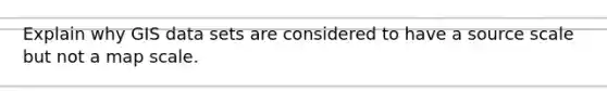 Explain why GIS data sets are considered to have a source scale but not a map scale.