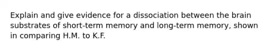 Explain and give evidence for a dissociation between <a href='https://www.questionai.com/knowledge/kLMtJeqKp6-the-brain' class='anchor-knowledge'>the brain</a> substrates of short-term memory and long-term memory, shown in comparing H.M. to K.F.