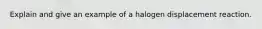 Explain and give an example of a halogen displacement reaction.