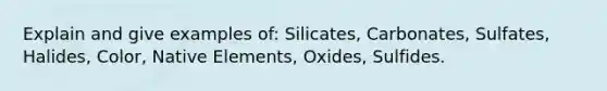 Explain and give examples of: Silicates, Carbonates, Sulfates, Halides, Color, Native Elements, Oxides, Sulfides.