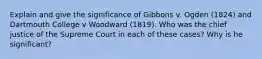 Explain and give the significance of Gibbons v. Ogden (1824) and Dartmouth College v Woodward (1819). Who was the chief justice of the Supreme Court in each of these cases? Why is he significant?