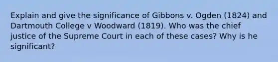 Explain and give the significance of Gibbons v. Ogden (1824) and Dartmouth College v Woodward (1819). Who was the chief justice of the Supreme Court in each of these cases? Why is he significant?