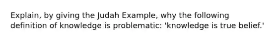 Explain, by giving the Judah Example, why the following definition of knowledge is problematic: 'knowledge is true belief.'