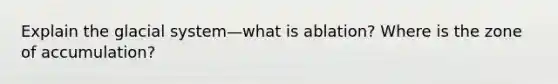 Explain the glacial system—what is ablation? Where is the zone of accumulation?