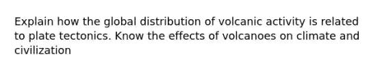 Explain how the global distribution of volcanic activity is related to plate tectonics. Know the effects of volcanoes on climate and civilization