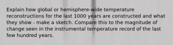 Explain how global or hemisphere-wide temperature reconstructions for the last 1000 years are constructed and what they show - make a sketch. Compare this to the magnitude of change seen in the instrumental temperature record of the last few hundred years.