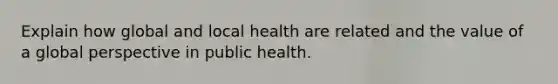 Explain how global and local health are related and the value of a global perspective in public health.