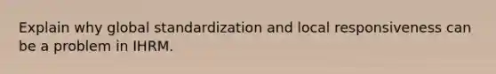 Explain why global standardization and local responsiveness can be a problem in IHRM.