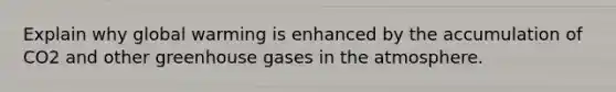 Explain why global warming is enhanced by the accumulation of CO2 and other greenhouse gases in the atmosphere.