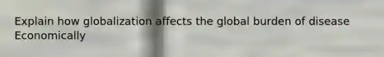 Explain how globalization affects the global burden of disease Economically