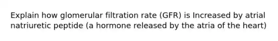 Explain how glomerular filtration rate (GFR) is Increased by atrial natriuretic peptide (a hormone released by the atria of <a href='https://www.questionai.com/knowledge/kya8ocqc6o-the-heart' class='anchor-knowledge'>the heart</a>)