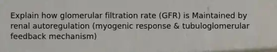 Explain how glomerular filtration rate (GFR) is Maintained by renal autoregulation (myogenic response & tubuloglomerular feedback mechanism)