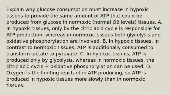 Explain why glucose consumption must increase in hypoxic tissues to provide the same amount of ATP that could be produced from glucose in normoxic (normal O2 levels) tissues. A. In hypoxic tissues, only by the citric acid cycle is responsible for ATP production, whereas in normoxic tissues both glycolysis and oxidative phosphorylation are involved. B. In hypoxic tissues, in contrast to normoxic tissues, ATP is additionally consumed to transform lactate to pyruvate. C. In hypoxic tissues, ATP is produced only by glycolysis, whereas in normoxic tissues, the citric acid cycle + oxidative phosphorylation can be used. D. Oxygen is the limiting reactant in ATP producing, so ATP is produced in hypoxic tissues more slowly than in normoxic tissues.