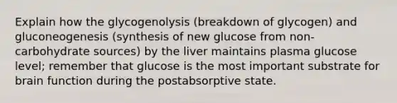 Explain how the glycogenolysis (breakdown of glycogen) and gluconeogenesis (synthesis of new glucose from non-carbohydrate sources) by the liver maintains plasma glucose level; remember that glucose is the most important substrate for brain function during the postabsorptive state.