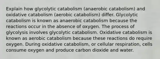 Explain how glycolytic catabolism (anaerobic catabolism) and oxidative catabolism (aerobic catabolism) differ. Glycolytic catabolism is known as anaerobic catabolism because the reactions occur in the absence of oxygen. The process of glycolysis involves glycolytic catabolism. Oxidative catabolism is known as aerobic catabolism because these reactions do require oxygen. During oxidative catabolism, or cellular respiration, cells consume oxygen and produce carbon dioxide and water.