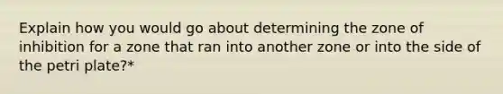 Explain how you would go about determining the zone of inhibition for a zone that ran into another zone or into the side of the petri plate?*
