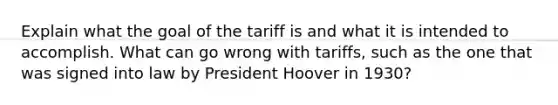 Explain what the goal of the tariff is and what it is intended to accomplish. What can go wrong with tariffs, such as the one that was signed into law by <a href='https://www.questionai.com/knowledge/khgr9BaWRM-president-hoover' class='anchor-knowledge'>president hoover</a> in 1930?