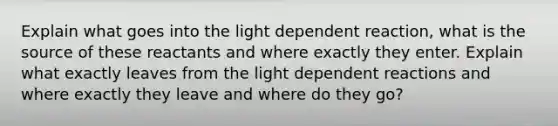 Explain what goes into the light dependent reaction, what is the source of these reactants and where exactly they enter. Explain what exactly leaves from the light dependent reactions and where exactly they leave and where do they go?