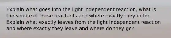 Explain what goes into the light independent reaction, what is the source of these reactants and where exactly they enter. Explain what exactly leaves from the light independent reaction and where exactly they leave and where do they go?