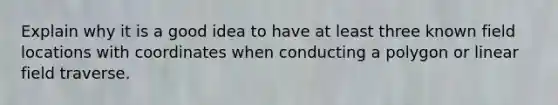 Explain why it is a good idea to have at least three known field locations with coordinates when conducting a polygon or linear field traverse.