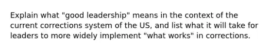 Explain what "good leadership" means in the context of the current corrections system of the US, and list what it will take for leaders to more widely implement "what works" in corrections.