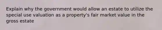 Explain why the government would allow an estate to utilize the special use valuation as a property's fair market value in the gross estate