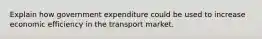 Explain how government expenditure could be used to increase economic efficiency in the transport market.