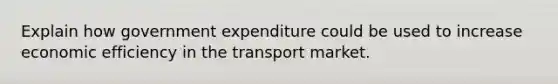 Explain how government expenditure could be used to increase economic efficiency in the transport market.