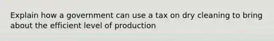 Explain how a government can use a tax on dry cleaning to bring about the efficient level of production