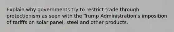 Explain why governments try to restrict trade through protectionism as seen with the Trump Administration's imposition of tariffs on solar panel, steel and other products.