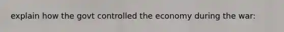 explain how the govt controlled the economy during the war: