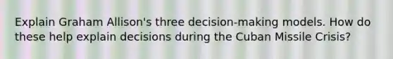 Explain Graham Allison's three decision-making models. How do these help explain decisions during the Cuban Missile Crisis?