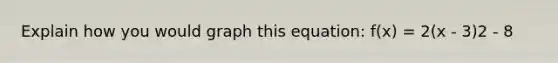 Explain how you would graph this equation: f(x) = 2(x - 3)2 - 8