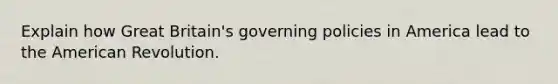 Explain how Great Britain's governing policies in America lead to the American Revolution.