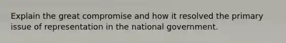 Explain the great compromise and how it resolved the primary issue of representation in the national government.