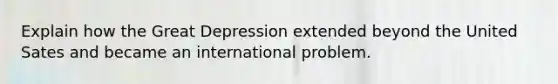 Explain how the Great Depression extended beyond the United Sates and became an international problem.