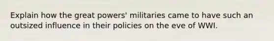 Explain how the great powers' militaries came to have such an outsized influence in their policies on the eve of WWI.