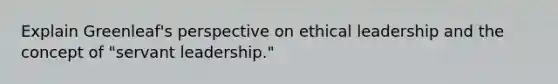 Explain Greenleaf's perspective on ethical leadership and the concept of "servant leadership."