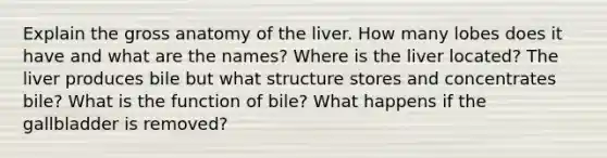 Explain the gross anatomy of the liver. How many lobes does it have and what are the names? Where is the liver located? The liver produces bile but what structure stores and concentrates bile? What is the function of bile? What happens if the gallbladder is removed?