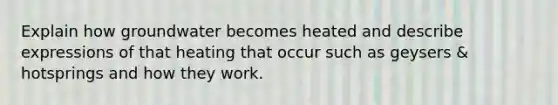 Explain how groundwater becomes heated and describe expressions of that heating that occur such as geysers & hotsprings and how they work.