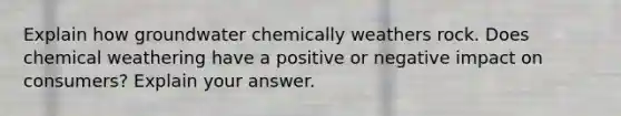 Explain how groundwater chemically weathers rock. Does chemical weathering have a positive or negative impact on consumers? Explain your answer.