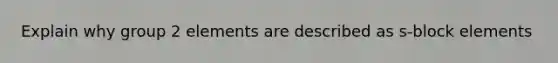 Explain why group 2 elements are described as s-block elements