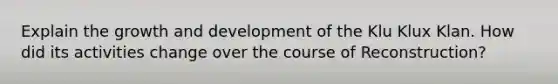 Explain the growth and development of the Klu Klux Klan. How did its activities change over the course of Reconstruction?