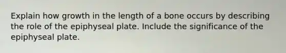 Explain how growth in the length of a bone occurs by describing the role of the epiphyseal plate. Include the significance of the epiphyseal plate.