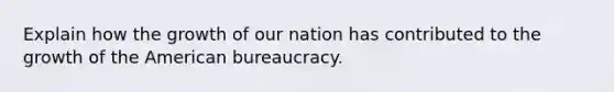 Explain how the growth of our nation has contributed to the growth of the American bureaucracy.